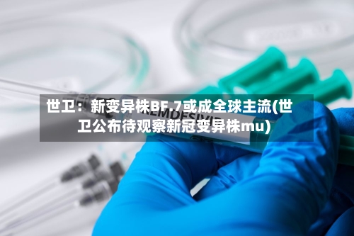 世卫:新变异株BF.7或成全球主流(世卫公布待观察新冠变异株mu)-第2张图片