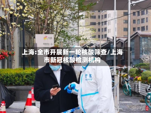 上海:全市开展新一轮核酸筛查/上海市新冠核酸检测机构