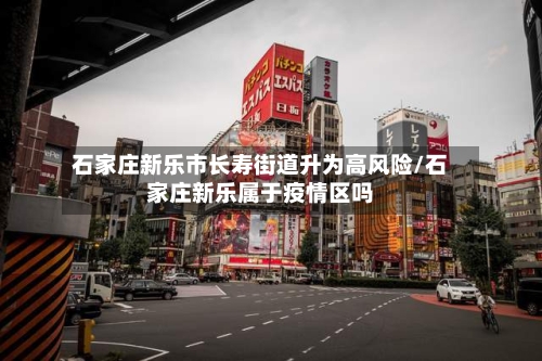 石家庄新乐市长寿街道升为高风险/石家庄新乐属于疫情区吗