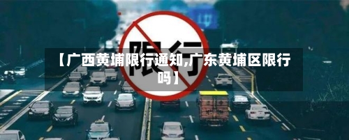 【广西黄埔限行通知,广东黄埔区限行吗】-第2张图片
