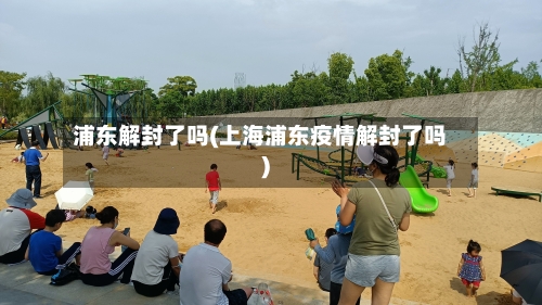 浦东解封了吗(上海浦东疫情解封了吗)-第2张图片