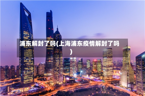 浦东解封了吗(上海浦东疫情解封了吗)