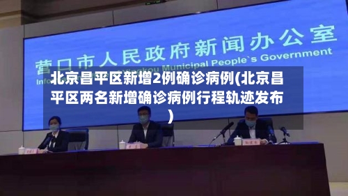 北京昌平区新增2例确诊病例(北京昌平区两名新增确诊病例行程轨迹发布)