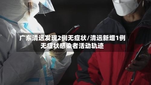 广东清远发现2例无症状/清远新增1例无症状感染者活动轨迹