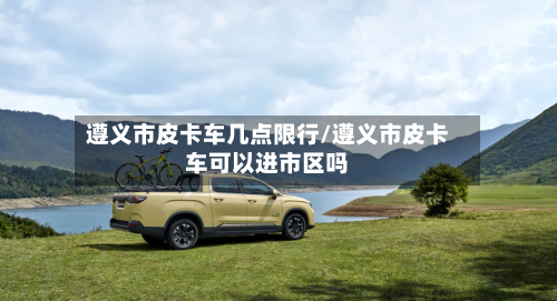 遵义市皮卡车几点限行/遵义市皮卡车可以进市区吗-第3张图片
