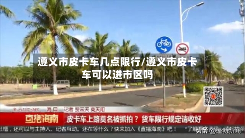 遵义市皮卡车几点限行/遵义市皮卡车可以进市区吗