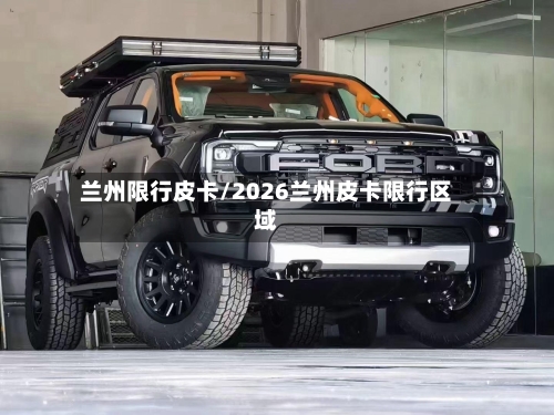 兰州限行皮卡/2026兰州皮卡限行区域-第3张图片