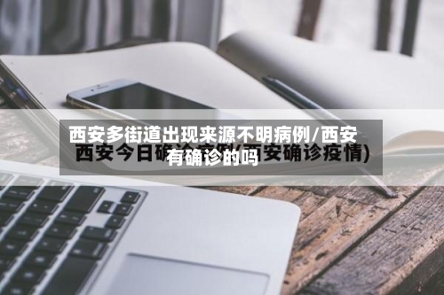 西安多街道出现来源不明病例/西安有确诊的吗