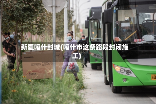 新疆喀什封城(喀什市这条路段封闭施工)-第3张图片