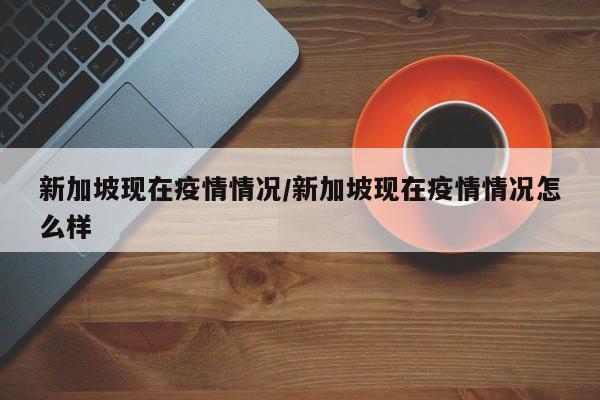 新加坡现在疫情情况/新加坡现在疫情情况怎么样