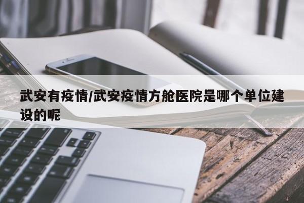 武安有疫情/武安疫情方舱医院是哪个单位建设的呢