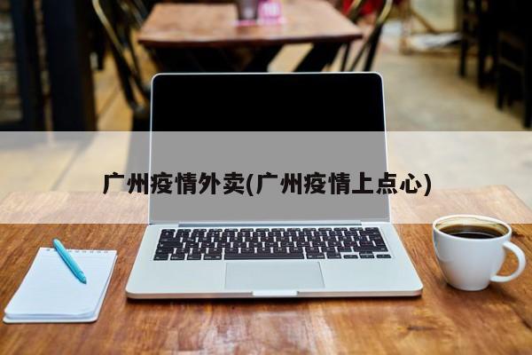 广州疫情外卖(广州疫情上点心)