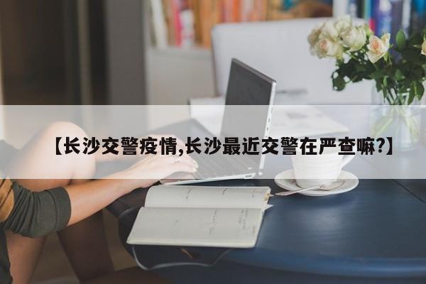 【长沙交警疫情,长沙最近交警在严查嘛?】