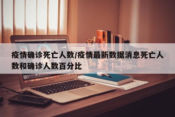 疫情确诊死亡人数/疫情最新数据消息死亡人数和确诊人数百分比
