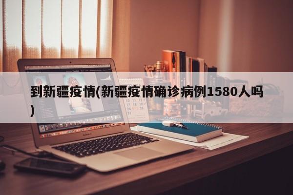 到新疆疫情(新疆疫情确诊病例1580人吗)