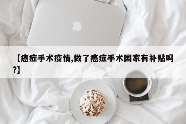 【癌症手术疫情,做了癌症手术国家有补贴吗?】