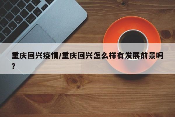 重庆回兴疫情/重庆回兴怎么样有发展前景吗?