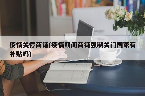 疫情关停商铺(疫情期间商铺强制关门国家有补贴吗)