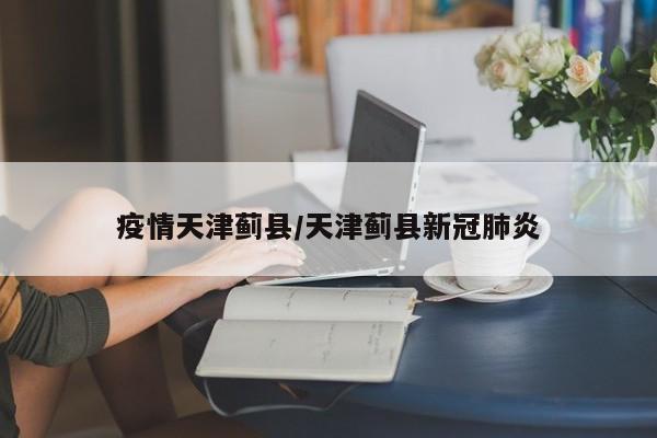 疫情天津蓟县/天津蓟县新冠肺炎