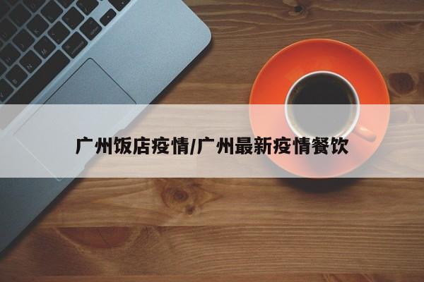广州饭店疫情/广州最新疫情餐饮