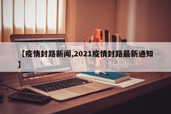 【疫情封路新闻,2021疫情封路最新通知】