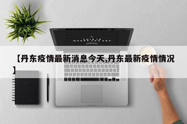 【丹东疫情最新消息今天,丹东最新疫情情况】