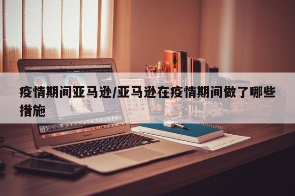疫情期间亚马逊/亚马逊在疫情期间做了哪些措施