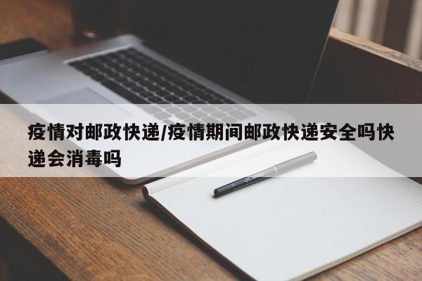 疫情对邮政快递/疫情期间邮政快递安全吗快递会消毒吗