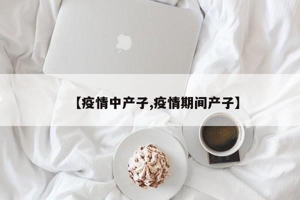 【疫情中产子,疫情期间产子】