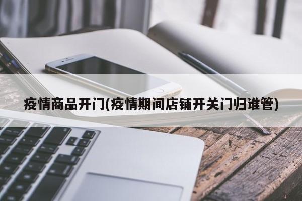 疫情商品开门(疫情期间店铺开关门归谁管)