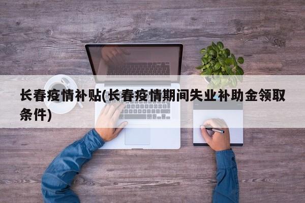 长春疫情补贴(长春疫情期间失业补助金领取条件)