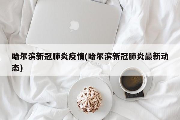哈尔滨新冠肺炎疫情(哈尔滨新冠肺炎最新动态)