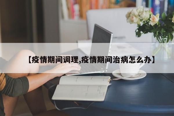 【疫情期间调理,疫情期间治病怎么办】