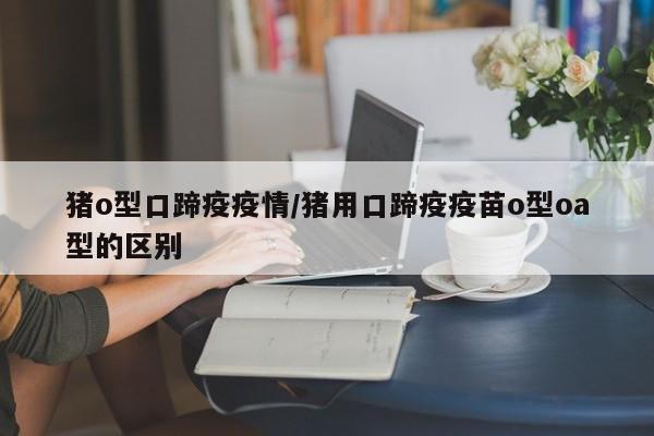 猪o型口蹄疫疫情/猪用口蹄疫疫苗o型oa型的区别