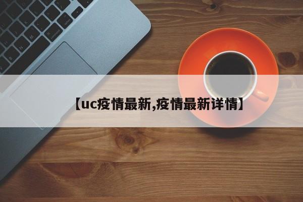【uc疫情最新,疫情最新详情】