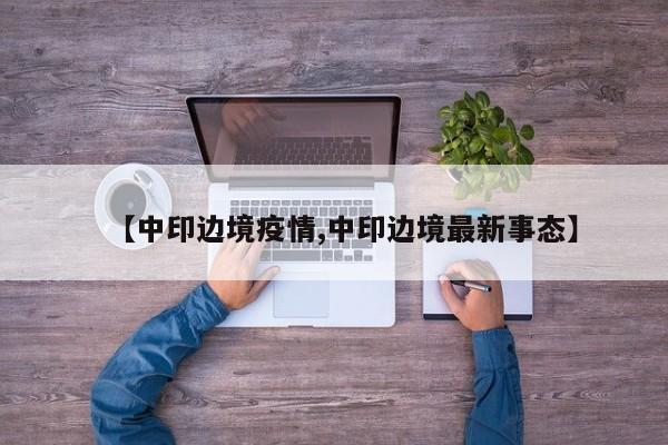 【中印边境疫情,中印边境最新事态】