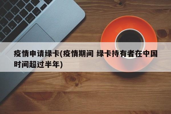 疫情申请绿卡(疫情期间 绿卡持有者在中国时间超过半年)