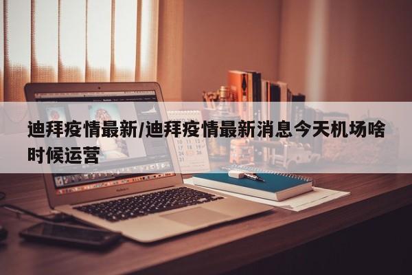 迪拜疫情最新/迪拜疫情最新消息今天机场啥时候运营