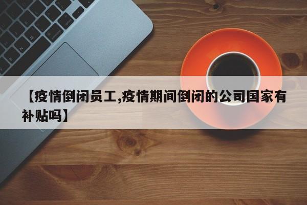 【疫情倒闭员工,疫情期间倒闭的公司国家有补贴吗】