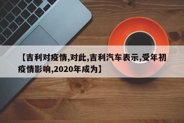 【吉利对疫情,对此,吉利汽车表示,受年初疫情影响,2020年成为】