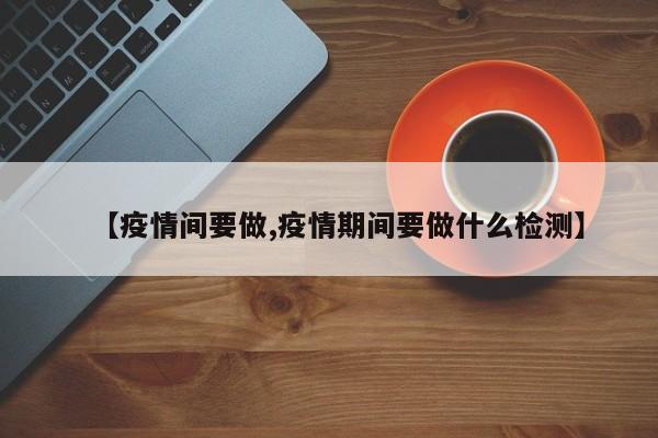 【疫情间要做,疫情期间要做什么检测】