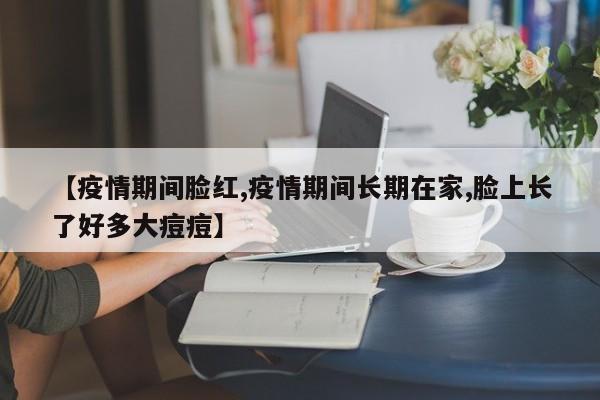 【疫情期间脸红,疫情期间长期在家,脸上长了好多大痘痘】
