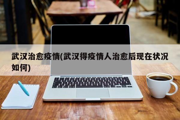 武汉治愈疫情(武汉得疫情人治愈后现在状况如何)