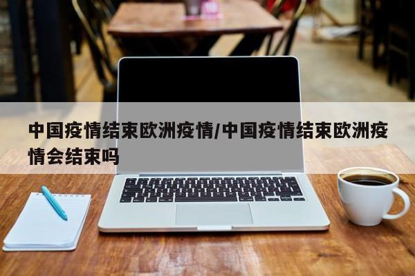 中国疫情结束欧洲疫情/中国疫情结束欧洲疫情会结束吗