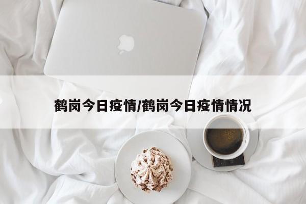 鹤岗今日疫情/鹤岗今日疫情情况