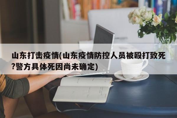 山东打击疫情(山东疫情防控人员被殴打致死?警方具体死因尚未确定)