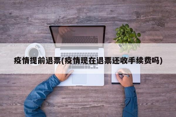 疫情提前退票(疫情现在退票还收手续费吗)