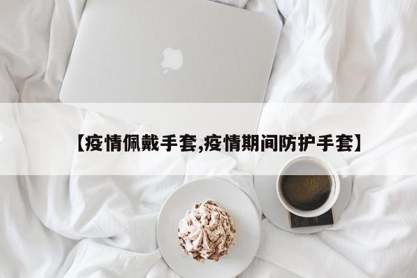 【疫情佩戴手套,疫情期间防护手套】