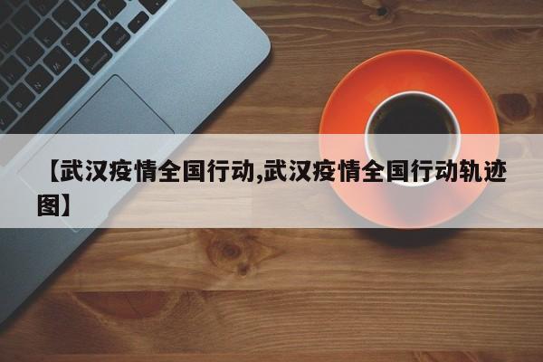 【武汉疫情全国行动,武汉疫情全国行动轨迹图】
