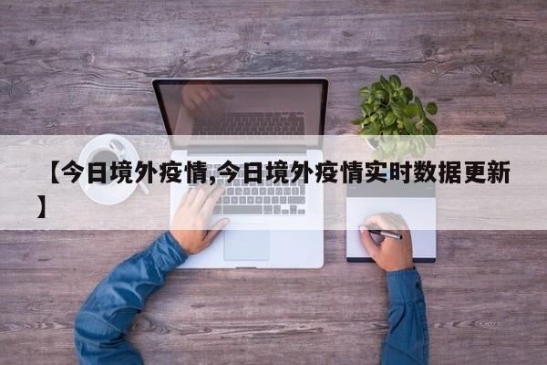 【今日境外疫情,今日境外疫情实时数据更新】